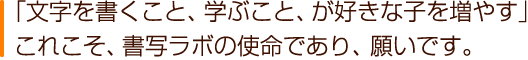 「文字を書くこと、学ぶこと、が好きな子を増やす」これこそ、書写ラボの使命であり、願いです。